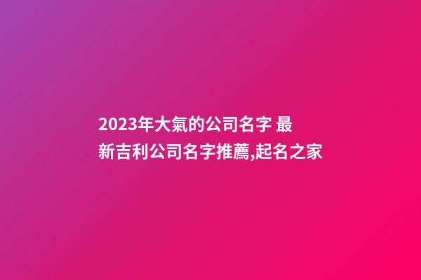 2023年大氣的公司名字 最新吉利公司名字推薦,起名之家